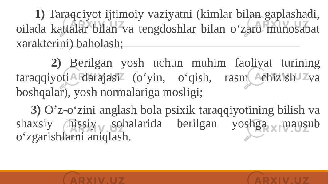  1) Taraqqiyot ijtimoiy vaziyatni (kimlar bilan gaplashadi, oilada kattalar bilan va tengdoshlar bilan o‘zaro munosabat xarakterini) baholash; 2) Berilgan yosh uchun muhim faoliyat turining taraqqiyoti darajasi (o‘yin, o‘qish, rasm chizish va boshqalar), yosh normalariga mosligi; 3) O’z-o‘zini anglash bola psixik taraqqiyotining bilish va shaxsiy hissiy sohalarida berilgan yoshga mansub o‘zgarishlarni aniqlash. 