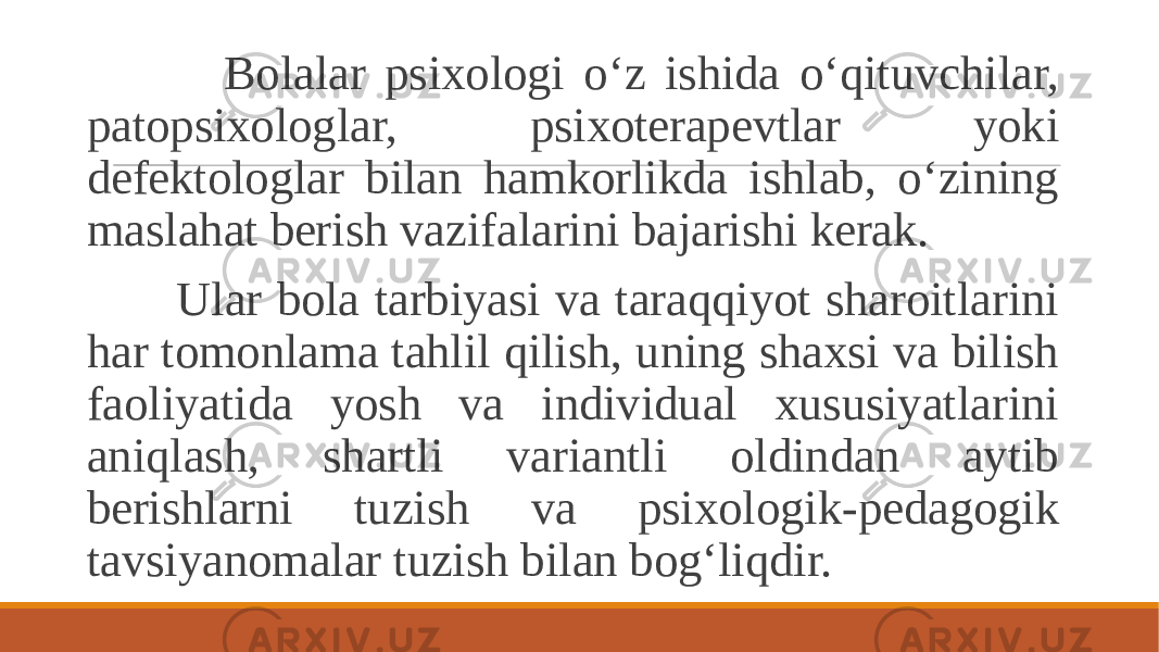  Bolalar psixologi o‘z ishida o‘qituvchilar, patopsixologlar, psixoterapevtlar yoki defektologlar bilan hamkorlikda ishlab, o‘zining maslahat berish vazifalarini bajarishi kerak. Ular bola tarbiyasi va taraqqiyot sharoitlarini har tomonlama tahlil qilish, uning shaxsi va bilish faoliyatida yosh va individual xususiyatlarini aniqlash, shartli variantli oldindan aytib berishlarni tuzish va psixologik-pedagogik tavsiyanomalar tuzish bilan bog‘liqdir. 