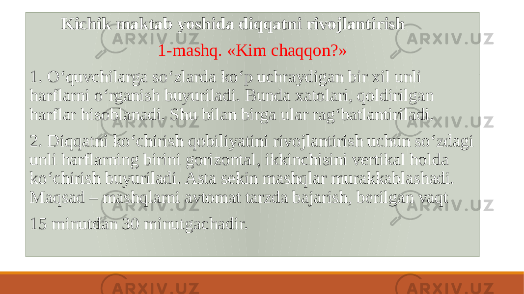  Kichik maktab yoshida diqqatni rivojlantirish 1-mashq. «Kim chaqqon?» 1. Oʻquvchilarga soʻzlarda koʻp uchraydigan bir xil unli harflarni oʻrganish buyuriladi. Bunda xatolari, qoldirilgan harflar hisoblanadi. Shu bilan birga ular ragʻbatlantiriladi. 2. Diqqatni koʻchirish qobiliyatini rivojlantirish uchun soʻzdagi unli harflarning birini gorizontal, ikkinchisini vеrtikal holda koʻchirish buyuriladi. Asta sеkin mashqlar murakkablashadi. Maqsad – mashqlarni avtomat tarzda bajarish, bеrilgan vaqt 15 minutdan 30 minutgachadir. 