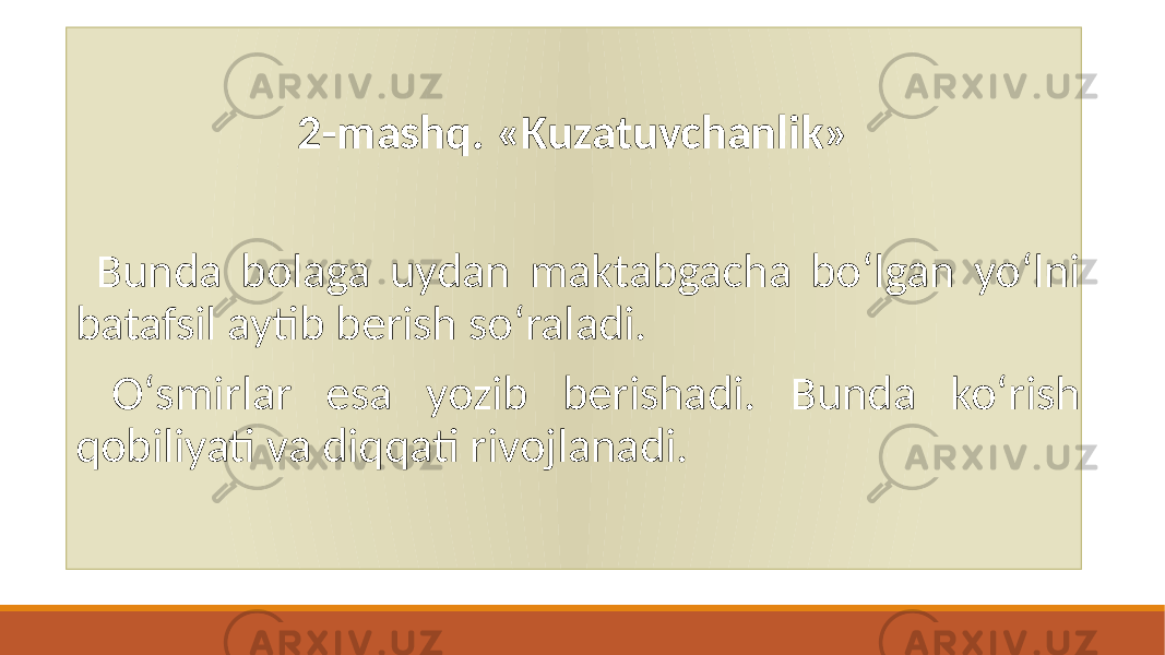 2-mashq. «Kuzatuvchanlik» Bunda bolaga uydan maktabgacha boʻlgan yoʻlni batafsil aytib bеrish soʻraladi. Oʻsmirlar esa yozib bеrishadi. Bunda koʻrish qobiliyati va diqqati rivojlanadi. 