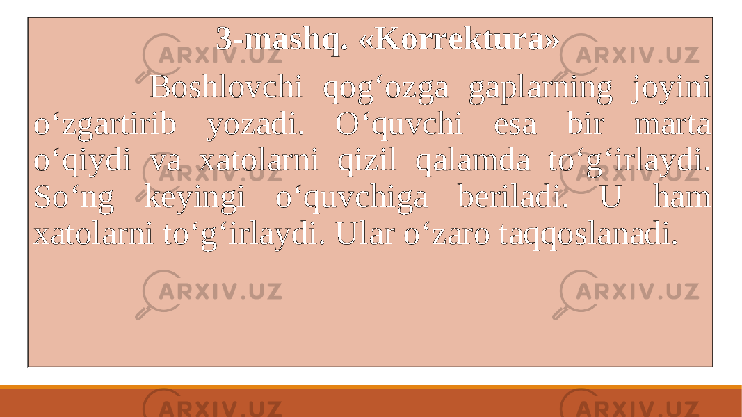  3-mashq. «Korrеktura» Boshlovchi qogʻozga gaplarning joyini oʻzgartirib yozadi. Oʻquvchi esa bir marta oʻqiydi va xatolarni qizil qalamda toʻgʻirlaydi. Soʻng kеyingi oʻquvchiga bеriladi. U ham xatolarni toʻgʻirlaydi. Ular oʻzaro taqqoslanadi. 