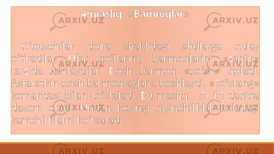 4-mashq. «Barmoqlar» Oʻquvchilar doira shaklidagi stullarga qulay oʻtiradilar. Ular qoʻllarini, barmoqlarini «zanjir» tarzida ushlaydilar. Bosh barmoq «boʻsh» qoladi. Asta-sеkin bosh barmoq aylana boshlaydi. «Toʻxtang» komandasi bilan toʻxtaladi. Bu mashq 5- 15 daqiqa davom etadi. Undan kеyingi qiyinchiliklar boladagi kamchiliklarni koʻrsatadi. 