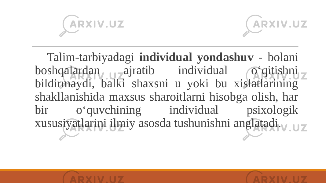 Talim-tarbiyadagi individual yondashuv - bolani boshqalardan ajratib individual o‘qitishni bildirmaydi, balki shaxsni u yoki bu xislatlarining shakllanishida maxsus sharoitlarni hisobga olish, har bir o‘quvchining individual psixologik xususiyatlarini ilmiy asosda tushunishni anglatadi. 