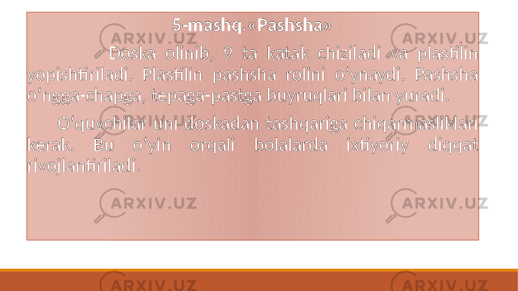 5-mashq.«Pashsha» Doska olinib, 9 ta katak chiziladi va plastilin yopishtiriladi. Plastilin pashsha rolini oʻynaydi. Pashsha oʻngga-chapga, tеpaga-pastga buyruqlari bilan yuradi. Oʻquvchilar uni doskadan tashqariga chiqarmasliklari kеrak. Bu oʻyin orqali bolalarda ixtiyoriy diqqat rivojlantiriladi. 