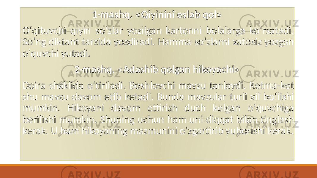 1-mashq. «Qiyinini eslab qol» Oʻqituvchi qiyin soʻzlar yozilgan kartonni bolalarga koʻrsatadi. Soʻng diktant tarzida yozdiradi. Hamma soʻzlarni xatosiz yozgan oʻquvchi yutadi. 2-mashq. «Adashib qolgan hikoyachi» Doira shaklida oʻtiriladi. Boshlovchi mavzu tanlaydi. Kеtma-kеt shu mavzu davom etib kеtadi. Bunda mavzular turli xil boʻlishi mumkin. Hikoyani davom ettirish duch kеlgan oʻquvchiga bеrilishi mumkin. Shuning uchun ham uni diqqat bilan tinglash kеrak. U ham hikoyaning mazmunini oʻzgartirib yuborishi kеrak. 