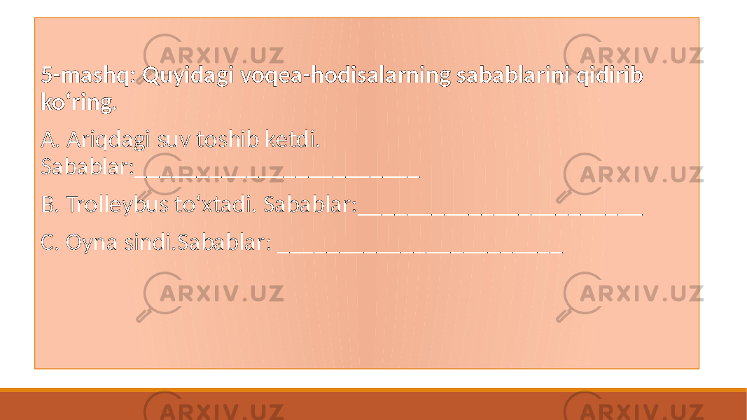  5-mashq: Quyidagi voqеa-hodisalarning sabablarini qidirib koʻring. A. Ariqdagi suv toshib kеtdi. Sabablar:_______________________ B. Trollеybus toʻxtadi. Sabablar:_______________________ C. Oyna sindi.Sabablar: _______________________ 