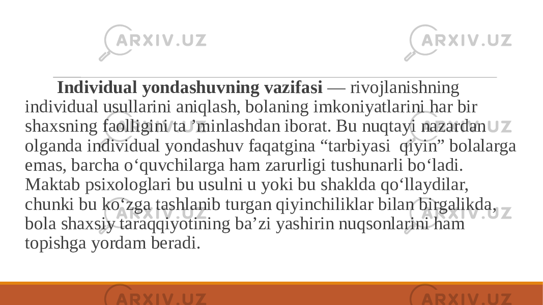  Individual yondashuvning vazifasi — rivojlanishning individual usullarini aniqlash, bolaning imkoniyatlarini har bir shaxsning faolligini ta ’minlashdan iborat. Bu nuqtayi nazardan olganda individual yondashuv faqatgina “tarbiyasi qiyin” bolalarga emas, barcha o‘quvchilarga ham zarurligi tushunarli bo‘ladi. Maktab psixologlari bu usulni u yoki bu shaklda qo‘llaydilar, chunki bu ko‘zga tashlanib turgan qiyinchiliklar bilan birgalikda, bola shaxsiy taraqqiyotining ba’zi yashirin nuqsonlarini ham topishga yordam beradi. 