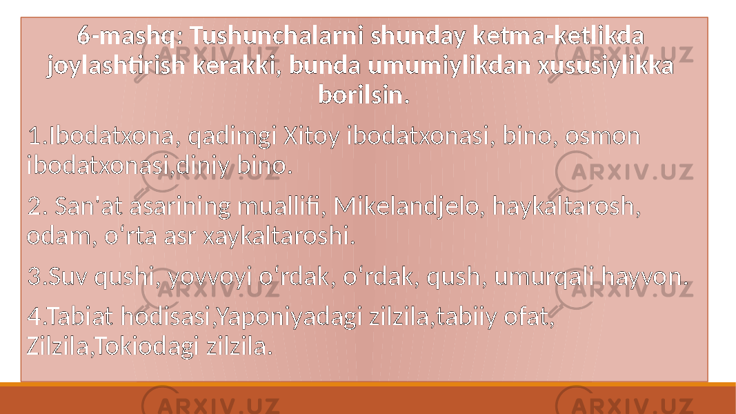 6-mashq: Tushunchalarni shunday kеtma-kеtlikda joylashtirish kеrakki, bunda umumiylikdan xususiylikka borilsin. 1.Ibodatxona, qadimgi Xitoy ibodatxonasi, bino, osmon ibodatxonasi,diniy bino. 2. San&#39;at asarining muallifi, Mikеlandjеlo, haykaltarosh, odam, oʻrta asr xaykaltaroshi. 3.Suv qushi, yovvoyi oʻrdak, oʻrdak, qush, umurqali hayvon. 4.Tabiat hodisasi,Yaponiyadagi zilzila,tabiiy ofat, Zilzila,Tokiodagi zilzila. 