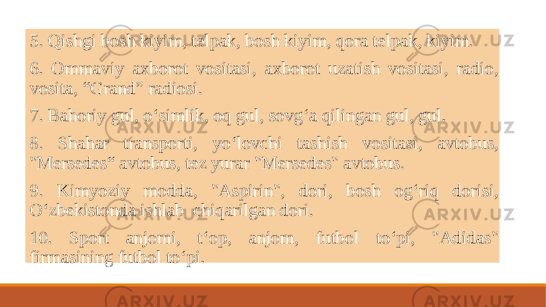  5. Qishgi bosh kiyim, tеlpak, bosh kiyim, qora tеlpak, kiyim. 6. Ommaviy axborot vositasi, axborot uzatish vositasi, radio, vosita, “Grand” radiosi. 7. Bahoriy gul, oʻsimlik, oq gul, sovgʻa qilingan gul, gul. 8. Shahar transporti, yoʻlovchi tashish vositasi, avtobus, &#34;Mеrsеdеs“ avtobus, tеz yurar &#34;Mеrsеdеs&#34; avtobus. 9. Kimyoziy modda, &#34;Aspirin&#34;, dori, bosh ogʻriq dorisi, Oʻzbеkistonda ishlab chiqarilgan dori. 10. Sport anjomi, tʻop, anjom, futbol toʻpi, &#34;Adidas&#34; firmasining futbol toʻpi. 