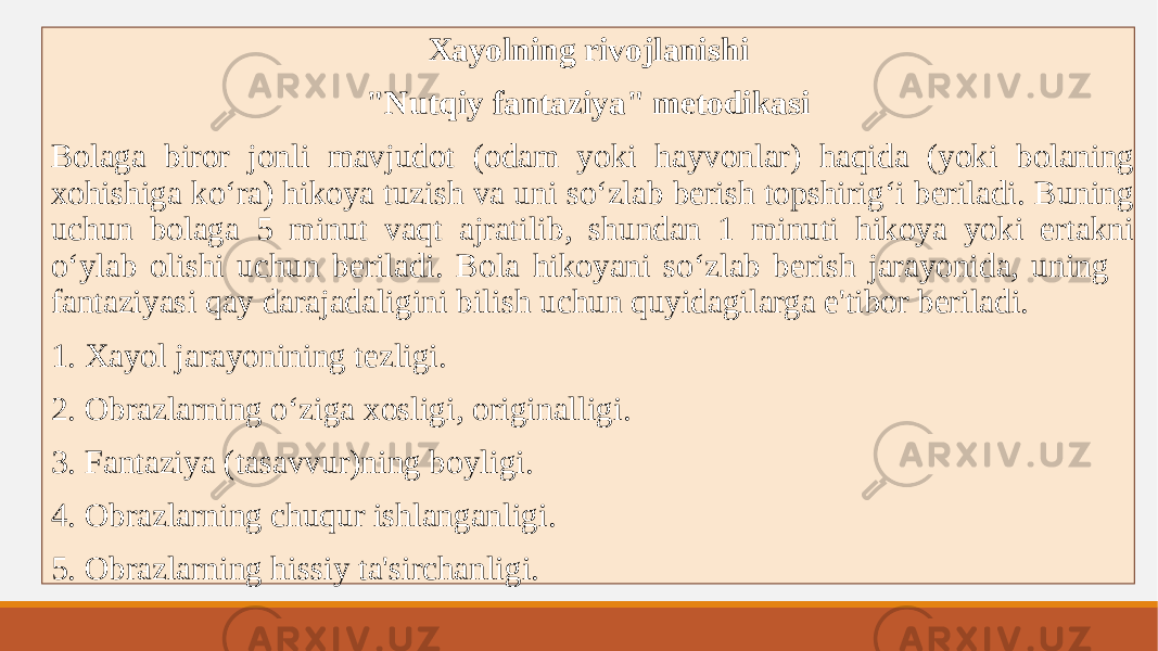 Xayolning rivojlanishi &#34;Nutqiy fantaziya&#34; metodikasi Bolaga biror jonli mavjudot (odam yoki hayvonlar) haqida (yoki bolaning xohishiga koʻra) hikoya tuzish va uni soʻzlab berish topshirigʻi beriladi. Buning uchun bolaga 5 minut vaqt ajratilib, shundan 1 minuti hikoya yoki ertakni oʻylab olishi uchun beriladi. Bola hikoyani soʻzlab berish jarayonida, uning fantaziyasi qay darajadaligini bilish uchun quyidagilarga e&#39;tibor beriladi. 1. Xayol jarayonining tezligi. 2. Obrazlarning oʻziga xosligi, originalligi. 3. Fantaziya (tasavvur)ning boyligi. 4. Obrazlarning chuqur ishlanganligi. 5. Obrazlarning hissiy ta&#39;sirchanligi. 