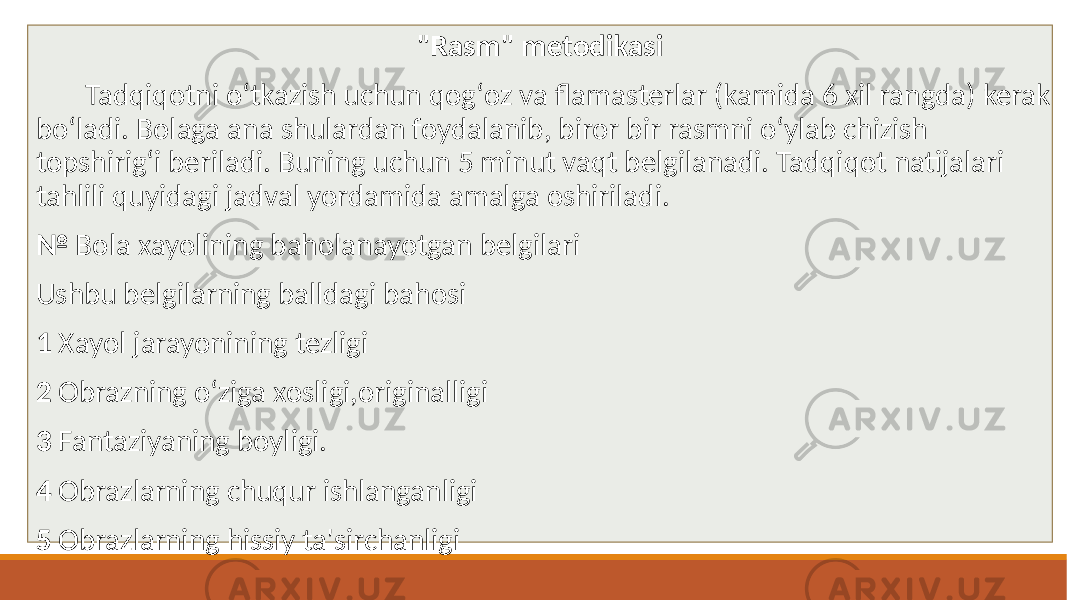 &#34;Rasm&#34; metodikasi Tadqiqotni oʻtkazish uchun qogʻoz va flamasterlar (kamida 6 xil rangda) kerak boʻladi. Bolaga ana shulardan foydalanib, biror bir rasmni oʻylab chizish topshirigʻi beriladi. Buning uchun 5 minut vaqt belgilanadi. Tadqiqot natijalari tahlili quyidagi jadval yordamida amalga oshiriladi. № Bola xayolining baholanayotgan belgilari Ushbu belgilarning balldagi bahosi 1 Xayol jarayonining tezligi 2 Obrazning oʻziga xosligi,originalligi 3 Fantaziyaning boyligi. 4 Obrazlarning chuqur ishlanganligi 5 Obrazlarning hissiy ta&#39;sirchanligi 