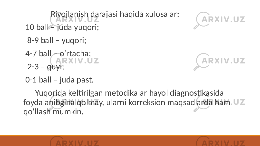  Rivojlanish darajasi haqida xulosalar: 10 ball – juda yuqori; 8-9 ball – yuqori; 4-7 ball – oʻrtacha; 2-3 – quyi; 0-1 ball – juda past. Yuqorida kеltirilgan mеtodikalar hayol diagnostikasida foydalanibgina qolmay, ularni korrеksion maqsadlarda ham qoʻllash mumkin. 