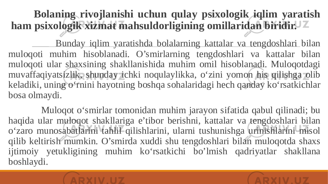  Bolaning rivojlanishi uchun qulay psixologik iqlim yaratish ham psixologik xizmat mahsuldorligining omillaridan biridir. Bunday iqlim yaratishda bolalarning kattalar va tengdoshlari bilan muloqoti muhim hisoblanadi. O’smirlarning tengdoshlari va kattalar bilan muloqoti ular shaxsining shakllanishida muhim omil hisoblanadi. Muloqotdagi muvaffaqiyatsizlik, shunday ichki noqulaylikka, o‘zini yomon his qilishga olib keladiki, uning o‘rnini hayotning boshqa sohalaridagi hech qanday ko‘rsatkichlar bosa olmaydi. Muloqot o‘smirlar tomonidan muhim jarayon sifatida qabul qilinadi; bu haqida ular muloqot shakllariga e’tibor berishni, kattalar va tengdoshlari bilan o‘zaro munosabatlarini tahlil qilishlarini, ularni tushunishga urinishlarini misol qilib keltirish mumkin. O’smirda xuddi shu tengdoshlari bilan muloqotda shaxs ijtimoiy yetukligining muhim ko‘rsatkichi bo’lmish qadriyatlar shakllana boshlaydi. 