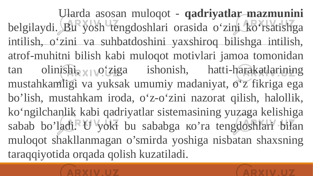  Ularda asosan muloqot - qadriyatlar mazmunini belgilaydi. Bu yosh tengdoshlari orasida o‘zini ko‘rsatishga intilish, o‘zini va suhbatdoshini yaxshiroq bilishga intilish, atrof-muhitni bilish kabi muloqot motivlari jamoa tomonidan tan olinishi, o‘ziga ishonish, hatti-harakatlarining mustahkamligi va yuksak umumiy madaniyat, o‘z fikriga ega bo’lish, mustahkam iroda, o‘z-o‘zini nazorat qilish, halollik, ko‘ngilchanlik kabi qadriyatlar sistemasining yuzaga kelishiga sabab bo’ladi. U yoki bu sababga ко’ra tengdoshlari bilan muloqot shakllanmagan o’smirda yoshiga nisbatan shaxsning taraqqiyotida orqada qolish kuzatiladi. 