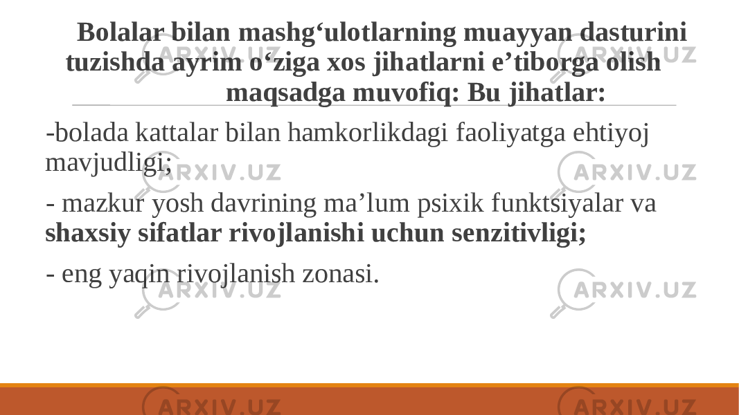  Bolalar bilan mashg‘ulotlarning muayyan dasturini tuzishda ayrim o‘ziga xos jihatlarni e’tiborga olish maqsadga muvofiq: Bu jihatlar: -bolada kattalar bilan hamkorlikdagi faoliyatga ehtiyoj mavjudligi; - mazkur yosh davrining ma’lum psixik funktsiyalar va shaxsiy sifatlar rivojlanishi uchun senzitivligi; - eng yaqin rivojlanish zonasi. 