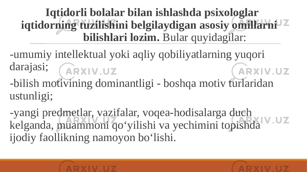  Iqtidorli bolalar bilan ishlashda psixologlar iqtidorning tuzilishini belgilaydigan asosiy omillarni bilishlari lozim. Bular quyidagilar: -umumiy intellektual yoki aqliy qobiliyatlarning yuqori darajasi; -bilish motivining dominantligi - boshqa motiv turlaridan ustunligi; -yangi predmetlar, vazifalar, voqea-hodisalarga duch kelganda, muammoni qo‘yilishi va yechimini topishda ijodiy faollikning namoyon bo‘lishi. 