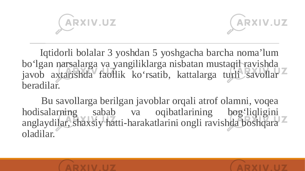  Iqtidorli bolalar 3 yoshdan 5 yoshgacha barcha noma’lum bo‘lgan narsalarga va yangiliklarga nisbatan mustaqil ravishda javob axtarishda faollik ko‘rsatib, kattalarga turli savollar beradilar. Bu savollarga berilgan javoblar orqali atrof olamni, voqea hodisalarning sabab va oqibatlarining bog‘liqligini anglaydilar, shaxsiy hatti-harakatlarini ongli ravishda boshqara oladilar. 