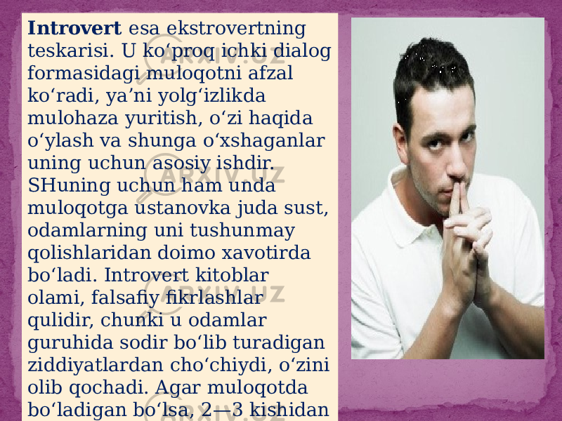 Introvert esa ekstrovertning teskarisi. U ko‘proq ichki dialog formasidagi muloqotni afzal ko‘radi, ya’ni yolg‘izlikda mulohaza yuritish, o‘zi haqida o‘ylash va shunga o‘xshaganlar uning uchun asosiy ishdir. SHuning uchun ham unda muloqotga ustanovka juda sust, odamlarning uni tushunmay qolishlaridan doimo xavotirda bo‘ladi. Introvert kitoblar olami, falsafiy fikrlashlar qulidir, chunki u odamlar guruhida sodir bo‘lib turadigan ziddiyatlardan cho‘chiydi, o‘zini olib qochadi. Agar muloqotda bo‘ladigan bo‘lsa, 2—3 kishidan ortiq bo‘lmagan guruhni afzal ko‘radi 