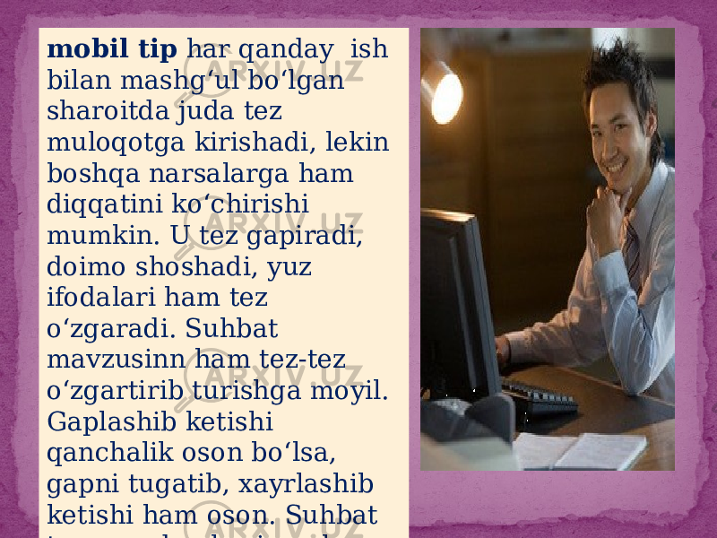 mobil tip har qanday ish bilan mashg‘ul bo‘lgan sharoitda juda tez muloqotga kirishadi, lekin boshqa narsalarga ham diqqatini ko‘chirishi mumkin. U tez gapiradi, doimo shoshadi, yuz ifodalari ham tez o‘zgaradi. Suhbat mavzusinn ham tez-tez o‘zgartirib turishga moyil. Gaplashib ketishi qanchalik oson bo‘lsa, gapni tugatib, xayrlashib ketishi ham oson. Suhbat tugagandan keyin qolgan ishini davom ettirib ketaveradi 