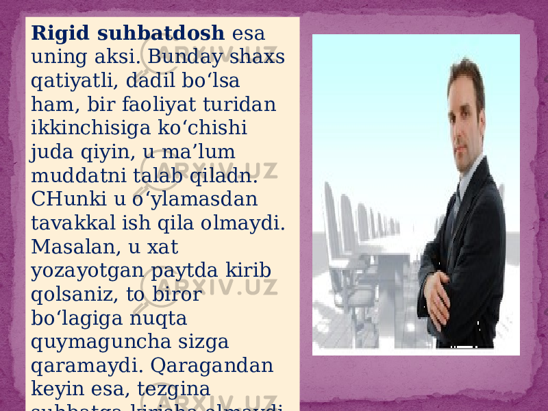 Rigid suhbatdosh esa uning aksi. Bunday shaxs qatiyatli, dadil bo‘lsa ham, bir faoliyat turidan ikkinchisiga ko‘chishi juda qiyin, u ma’lum muddatni talab qiladn. CHunki u o‘ylamasdan tavakkal ish qila olmaydi. Masalan, u xat yozayotgan paytda kirib qolsaniz, to biror bo‘lagiga nuqta quymaguncha sizga qaramaydi. Qaragandan keyin esa, tezgina suhbatga kirisha olmaydi. Rigid shaxs juda yaxshi suhbatdosh 