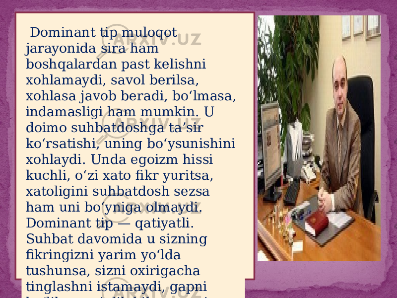  Dominant tip muloqot jarayonida sira ham boshqalardan past kelishni xohlamaydi, savol berilsa, xohlasa javob beradi, bo‘lmasa, indamasligi ham mumkin. U doimo suhbatdoshga ta’sir ko‘rsatishi, uning bo‘ysunishini xohlaydi. Unda egoizm hissi kuchli, o‘zi xato fikr yuritsa, xatoligini suhbatdosh sezsa ham uni bo‘yniga olmaydi. Dominant tip — qatiyatli. Suhbat davomida u sizning fikringizni yarim yo‘lda tushunsa, sizni oxirigacha tinglashni istamaydi, gapni bo‘lib, mayinlik bilan gapni tugatib qo‘yishi mumkin 