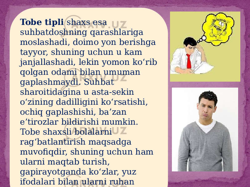 Tobe tipli shaxs esa suhbatdoshning qarashlariga moslashadi, doimo yon berishga tayyor, shuning uchun u kam janjallashadi, lekin yomon ko‘rib qolgan odami bilan umuman gaplashmaydi. Suhbat sharoitidagina u asta-sekin o‘zining dadilligini ko‘rsatishi, ochiq gaplashishi, ba’zan e’tirozlar bildirishi mumkin. Tobe shaxsli bolalarni rag‘batlantirish maqsadga muvofiqdir, shuning uchun ham ularni maqtab turish, gapirayotganda ko‘zlar, yuz ifodalari bilan ularni ruhan qo‘llab turish kerak. 