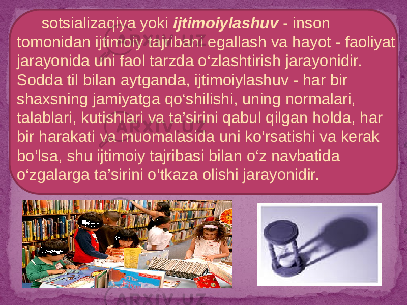  sotsializaqiya yoki ijtimoiylashuv - inson tomonidan ijtimoiy tajribani egallash va hayot - faoliyat jarayonida uni faol tarzda o‘zlashtirish jarayonidir. Sodda til bilan aytganda, ijtimoiylashuv - har bir shaxsning jamiyatga qo‘shilishi, uning normalari, talablari, kutishlari va ta’sirini qabul qilgan holda, har bir harakati va muomalasida uni ko‘rsatishi va kerak bo‘lsa, shu ijtimoiy tajribasi bilan o‘z navbatida o‘zgalarga ta’sirini o‘tkaza olishi jarayonidir. 