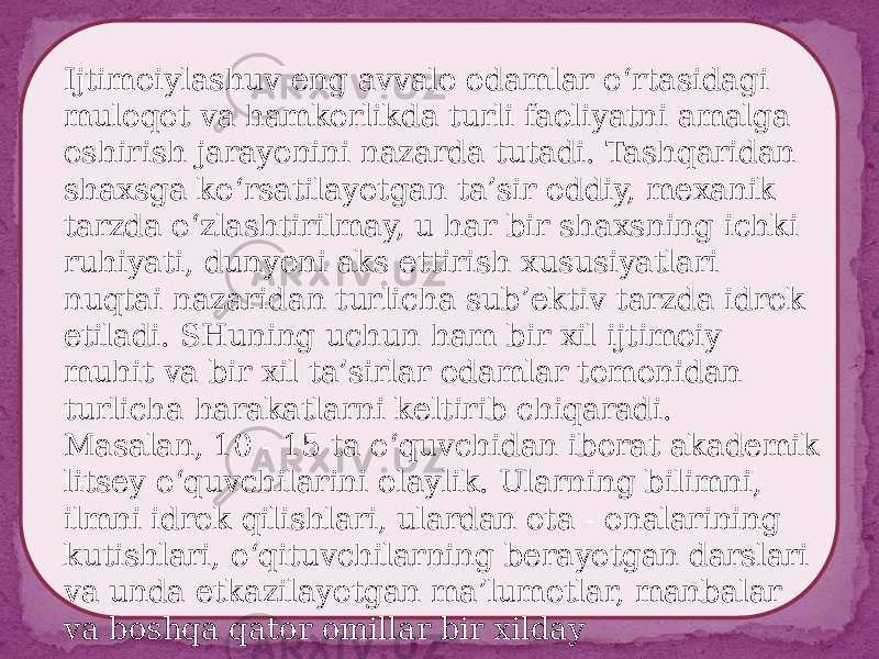 Ijtimoiylashuv eng avvalo odamlar o‘rtasidagi muloqot va hamkorlikda turli faoliyatni amalga oshirish jarayonini nazarda tutadi. Tashqaridan shaxsga ko‘rsatilayotgan ta’sir oddiy, mexanik tarzda o‘zlashtirilmay, u har bir shaxsning ichki ruhiyati, dunyoni aks ettirish xususiyatlari nuqtai nazaridan turlicha sub’ektiv tarzda idrok etiladi. SHuning uchun ham bir xil ijtimoiy muhit va bir xil ta’sirlar odamlar tomonidan turlicha harakatlarni keltirib chiqaradi. Masalan, 10 - 15 ta o‘quvchidan iborat akademik litsey o‘quvchilarini olaylik. Ularning bilimni, ilmni idrok qilishlari, ulardan ota - onalarining kutishlari, o‘qituvchilarning berayotgan darslari va unda etkazilayotgan ma’lumotlar, manbalar va boshqa qator omillar bir xilday 