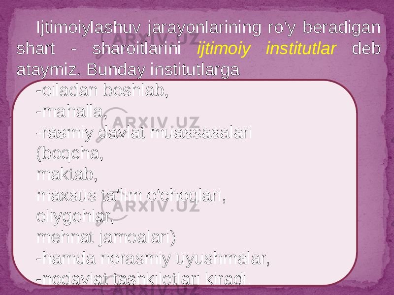 Ijtimoiylashuv jarayonlarining ro‘y beradigan shart - sharoitlarini ijtimoiy institutlar deb ataymiz. Bunday institutlarga -oiladan boshlab, -mahalla, -rasmiy davlat muassasalari (boqcha, maktab, maxsus ta’lim o‘choqlari, oliygohlar, mehnat jamoalari) -hamda norasmiy uyushmalar, -nodavlat tashkilotlari kiradi . 