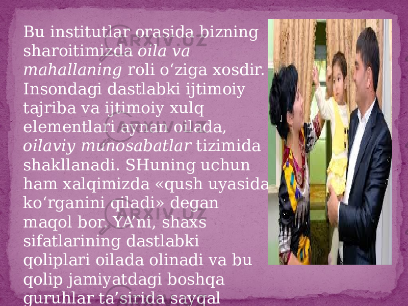 Bu institutlar orasida bizning sharoitimizda oila va mahallaning roli o‘ziga xosdir. Insondagi dastlabki ijtimoiy tajriba va ijtimoiy xulq elementlari aynan oilada, oilaviy munosabatlar tizimida shakllanadi. SHuning uchun ham xalqimizda «qush uyasida ko‘rganini qiladi» degan maqol bor. YA’ni, shaxs sifatlarining dastlabki qoliplari oilada olinadi va bu qolip jamiyatdagi boshqa guruhlar ta’sirida sayqal topib, takomillashib boradi 