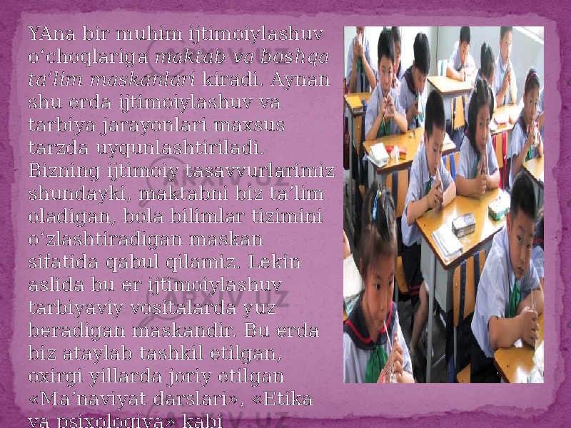 YAna bir muhim ijtimoiylashuv o‘choqlariga maktab va boshqa ta’lim maskanlari kiradi. Aynan shu erda ijtimoiylashuv va tarbiya jarayonlari maxsus tarzda uyqunlashtiriladi. Bizning ijtimoiy tasavvurlarimiz shundayki, maktabni biz ta’lim oladigan, bola bilimlar tizimini o‘zlashtiradigan maskan sifatida qabul qilamiz. Lekin aslida bu er ijtimoiylashuv tarbiyaviy vositalarda yuz beradigan maskandir. Bu erda biz ataylab tashkil etilgan, oxirgi yillarda joriy etilgan «Ma’naviyat darslari», «Etika va psixologiya» kabi tarbiyalovchi fanlarni nazarda tutmayapmiz 