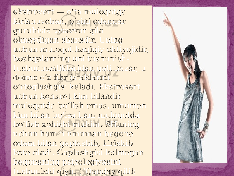 ekstrovert — o‘ta muloqotga kirishuvchan, o‘zini odamlar guruhisiz tasavvur qila olmaydigan shaxsdir. Uning uchun muloqot haqiqiy ehtiyojidir, boshqalarning uni tushunish- tushunmasliklaridan qati nazar, u doimo o‘z fikr-istaklarini o‘rtoqlashgisi keladi. Ekstrovert uchun konkret kim bilandir muloqotda bo‘lish emas, umuman kim bilan bo‘lsa ham muloqotda bo‘lish xohishi muhim. SHuning uchun ham u umuman begona odam bilan gaplashib, kirishib keta oladi. Gaplashgisi kelmagan begonaning psixologiyasini tushunishi qiyin (&#34;Qanday qilib gaplashishni xohlamaslik mumkin?&#34;, — deb uylaydi u). 