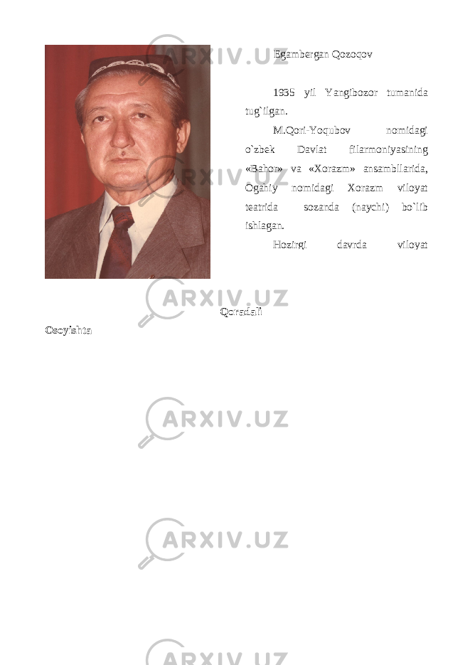 Qoradali Osoyishta Egambеrgan Qоzоqоv 1935 yil Yangib о z о r tumanida tug ` ilgan . M . Q о ri - Yoqub о v n о midagi o ` zb е k Davlat filarm о niyasining « Bah о r » va «Хо razm » ansambllarida , О gahiy n о midagi Хо razm vil о yat t е atrida s о zanda ( naychi ) bo ` lib ishlagan . H о zirgi davrda vil о yat 