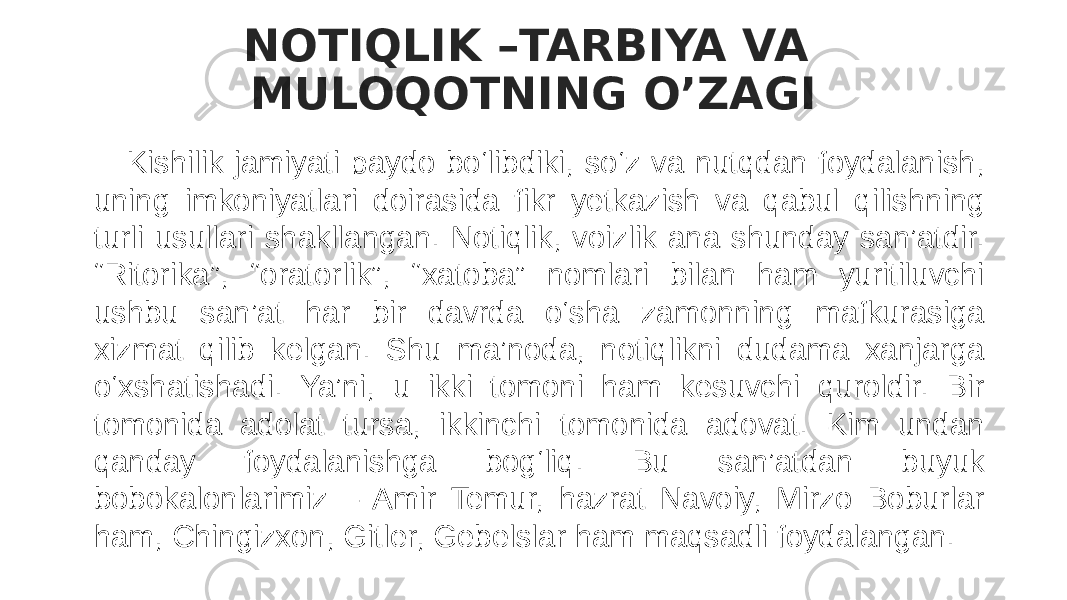 NOTIQLIK –TARBIYA VA MULOQOTNING O’ZAGI Kishilik jamiyati paydo bo‘libdiki, so‘z va nutqdan foydalanish, uning imkoniyatlari doirasida fikr yetkazish va qabul qilishning turli usullari shakllangan. Notiqlik, voizlik ana shunday san’atdir. “Ritorika”, “oratorlik”, “xatoba” nomlari bilan ham yuritiluvchi ushbu san’at har bir davrda o‘sha zamonning mafkurasiga xizmat qilib kelgan. Shu ma’noda, notiqlikni dudama xanjarga o‘xshatishadi. Ya’ni, u ikki tomoni ham kesuvchi quroldir. Bir tomonida adolat tursa, ikkinchi tomonida adovat. Kim undan qanday foydalanishga bog‘liq. Bu san’atdan buyuk bobokalonlarimiz – Amir Temur, hazrat Navoiy, Mirzo Boburlar ham, Chingizxon, Gitler, Gebelslar ham maqsadli foydalangan. 