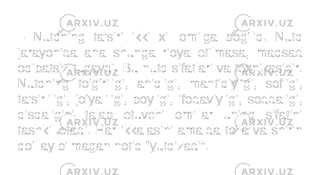 – Nutqning ta’siri ikki xil omilga bog‘liq. Nutq jarayonida ana shunga rioya etilmasa, maqsad oqibatsiz tugaydi. Bu nutq sifatlari va texnikasidir. Nutqning to‘g‘riligi, aniqligi, mantiqiyligi, sofligi, ta’sirliligi, jo‘yaliligi, boyligi, ifodaviyligi, soddaligi, qisqaligini talab etuvchi omillar uning sifatini tashkil etadi. Har ikkalasini amalda to‘la va shirin qo‘llay bilmagan notiq “yutqizadi”. 