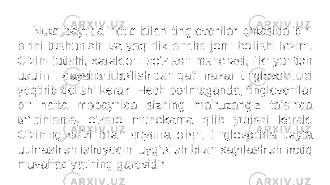  Nutq paytida notiq bilan tinglovchilar o‘rtasida bir- birini tushunishi va yaqinlik ancha jonli bo‘lishi lozim. O‘zini tutishi, xarakteri, so‘zlash manerasi, fikr yuritish usulimi, qaysi biri bo‘lishidan qat’i nazar, tinglovchi uni yoqtirib qolishi kerak. Hech bo‘lmaganda, tinglovchilar bir hafta mobaynida sizning ma’ruzangiz ta’sirida to‘lqinlanib, o‘zaro muhokama qilib yurishi kerak. O‘zining so‘zi bilan suydira olish, tinglovchida qayta uchrashish ishtiyoqini uyg‘otish bilan xayrlashish notiq muvaffaqiyatining garovidir. 