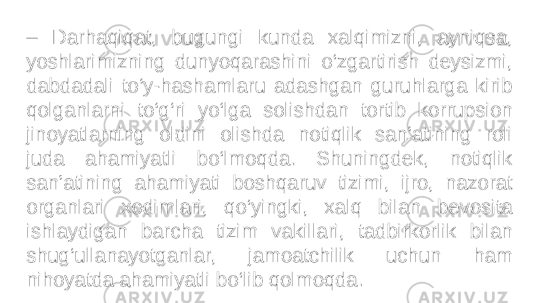 – Darhaqiqat, bugungi kunda xalqimizni, ayniqsa, yoshlarimizning dunyoqarashini o‘zgartirish deysizmi, dabdadali to‘y-hashamlaru adashgan guruhlarga kirib qolganlarni to‘g‘ri yo‘lga solishdan tortib korrupsion jinoyatlarning oldini olishda notiqlik san’atining roli juda ahamiyatli bo‘lmoqda. Shuningdek, notiqlik san’atining ahamiyati boshqaruv tizimi, ijro, nazorat organlari xodimlari, qo‘yingki, xalq bilan bevosita ishlaydigan barcha tizim vakillari, tadbirkorlik bilan shug‘ullanayotganlar, jamoatchilik uchun ham nihoyatda ahamiyatli bo‘lib qolmoqda. 