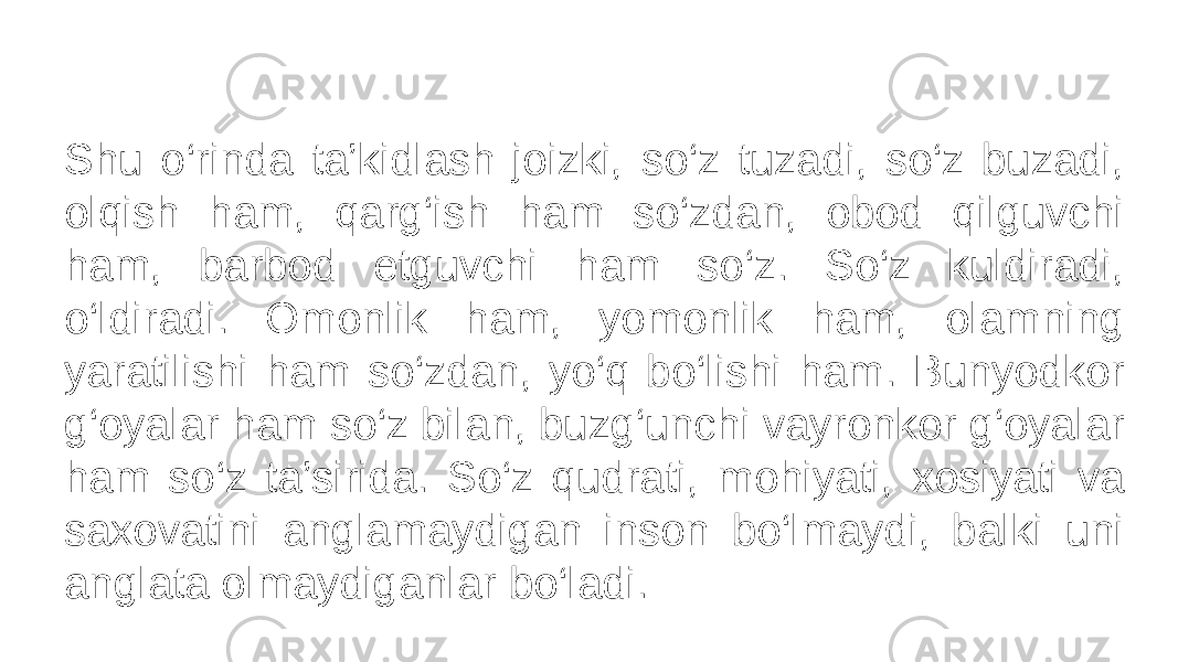 Shu o‘rinda ta’kidlash joizki, so‘z tuzadi, so‘z buzadi, olqish ham, qarg‘ish ham so‘zdan, obod qilguvchi ham, barbod etguvchi ham so‘z. So‘z kuldiradi, o‘ldiradi. Omonlik ham, yomonlik ham, olamning yaratilishi ham so‘zdan, yo‘q bo‘lishi ham. Bunyodkor g‘oyalar ham so‘z bilan, buzg‘unchi vayronkor g‘oyalar ham so‘z ta’sirida. So‘z qudrati, mohiyati, xosiyati va saxovatini anglamaydigan inson bo‘lmaydi, balki uni anglata olmaydiganlar bo‘ladi. 