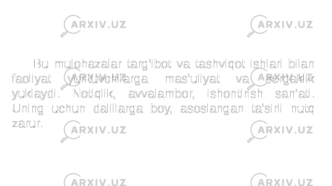  Bu mulohazalar targ‘ibot va tashviqot ishlari bilan faoliyat yurituvchilarga mas’uliyat va sergaklik yuklaydi. Notiqlik, avvalambor, ishontirish san’ati. Uning uchun dalillarga boy, asoslangan ta’sirli nutq zarur. 