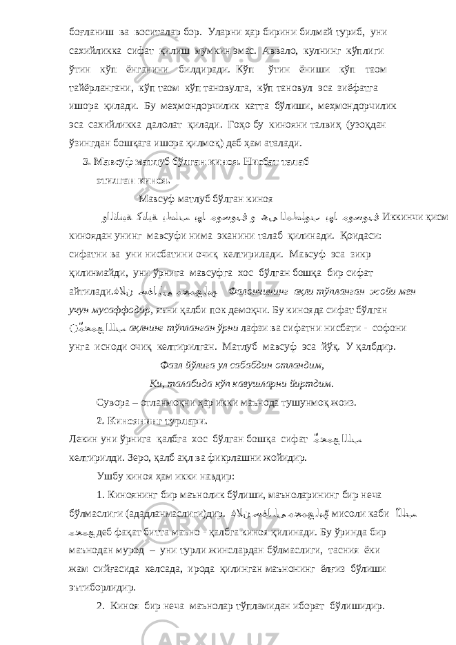 боғланиш ва воситалар бор. Уларни ҳар бирини билмай туриб, уни сахийликка сифат қилиш мумкин эмас. Аввало, кулнинг кўплиги ўтин кўп ёнганини билдиради. Кўп ўтин ёниши кўп таом тайёрлангани, кўп таом кўп тановулга, кўп тановул эса зиёфатга ишора қилади. Бу меҳмондорчилик катта бўлиши, меҳмондорчилик эса сахийликка далолат қилади. Гоҳо бу кинояни талвиҳ (узоқдан ўзингдан бошқага ишора қилмоқ) деб ҳам аталади. 3. Мавсуф матлуб бўлган киноя. Нисбат талаб этилган киноя. Мавсуф матлуб бўлган киноя واﻟﺜﺎ نﯿﺔ ﻛﻨﺎﯾﺔ ﯾﻄﻠﺐ ﺑﮭﺎ ﻣﻮﺻﻮف و ھﻰ اﻟﻤﻄﻠﻮب ﺑﮭﺎ ﻣﻮﺻﻮف Иккинчи қисм киноядан унинг мавсуфи нима эканини талаб қилинади. Қоидаси: сифатни ва уни нисбатини очиқ келтирилади. Мавсуф эса зикр қилинмайди, уни ўрнига мавсуфга хос бўлган бошқа бир сифат айтилади. ﻓﻼن ﺻﻔﺎ ﻟﻰ ﻣﺠﻤﻊ ﻟﺒﮫ Фалончининг ақли тўпланган жойи мен учун мусаффодир, яъни қалби пок демоқчи. Бу кинояда сифат бўлган ّّ ﻣﺠﻤﻊ اﻟﻠﺐ ақлнинг тўпланган ўрни лафзи ва сифатни нисбати - софони унга исноди очиқ келтирилган. Матлуб мавсуф эса йўқ. У қалбдир. Фазл йўлига ул сабабдин отландим, Ки, талабида кўп кавушларни йиртдим. Сувора – отланмоқни ҳар икки маънода тушунмоқ жоиз. 2. Киноянинг турлари. Лекин уни ўрнига қалбга хос бўлган бошқа сифат ّ ﻣﺠﻤﻊ اﻟﻠﺐ келтирилди. Зеро, қалб ақл ва фикрлашни жойидир. Ушбу киноя ҳам икки навдир: 1. Киноянинг бир маънолик бўлиши, маъноларининг бир неча бўлмаслиги (ададланмаслиги)дир. ﻓﻼن ﺻﻔﺎ ﻟﻰ ﻣﺠﻤﻊ ﻟﺒ ّﮫ мисоли каби ّ اﻟﻠﺐ ﻣﺠﻤﻊ деб фақат битта маъно - қалбга киноя қилинади. Бу ўринда бир маънодан мурод – уни турли жинслардан бўлмаслиги, тасния ёки жам сийғасида келсада, ирода қилинган маънонинг ёлғиз бўлиши эътиборлидир. 2. Киноя бир неча маънолар тўпламидан иборат бўлишидир. 