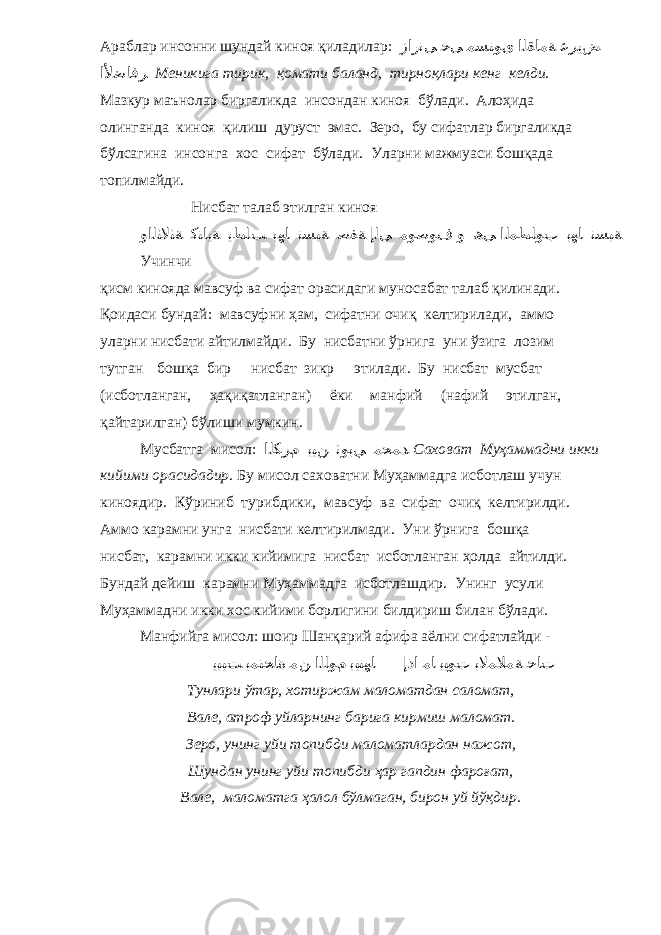 Араблар инсонни шундай киноя қиладилар: زار نﻰ ﺣﻰ ﻣﺴﺘﻮى اﻟﻘﺎﻣﺔ ﻋﺮﯾﺾ اﻷﺿﺎﻓﺮ Меникига тирик, қомати баланд, тирноқлари кенг келди. Мазкур маънолар биргаликда инсондан киноя бўлади. Алоҳида олинганда киноя қилиш дуруст эмас. Зеро, бу сифатлар биргаликда бўлсагина инсонга хос сифат бўлади. Уларни мажмуаси бошқада топилмайди. Нисбат талаб этилган киноя واﻟﺜﻟﺎﺜﺔ ﻛﻨﺎﯾﺔ ﯾﻄﻠﺐ ﺑﮭﺎ نﺴﺒﺔ ﺻﻔﺔ إﻟﻰ ﻣﻮﺻﻮف و ھﻰ اﻟﻤﻄﻠﻮب ﺑﮭﺎ نﺴﺒﺔ Учинчи қисм кинояда мавсуф ва сифат орасидаги муносабат талаб қилинади. Қоидаси бундай: мавсуфни ҳам, сифатни очиқ келтирилади, аммо уларни нисбати айтилмайди. Бу нисбатни ўрнига уни ўзига лозим тутган бошқа бир нисбат зикр этилади. Бу нисбат мусбат (исботланган, ҳақиқатланган) ёки манфий (нафий этилган, қайтарилган) бўлиши мумкин. Мусбатга мисол: اﻟﻜﺮم ﺑﯿﻦ ﺛﻮﺑﻲ ﻣﺤﻤﺪ Саховат Муҳаммадни икки кийими орасидадир. Бу мисол саховатни Муҳаммадга исботлаш учун киноядир. Кўриниб турибдики, мавсуф ва сифат очиқ келтирилди. Аммо карамни унга нисбати келтирилмади. Уни ўрнига бошқа нисбат, карамни икки кийимига нисбат исботланган ҳолда айтилди. Бундай дейиш карамни Муҳаммадга исботлашдир. Унинг усули Муҳаммадни икки хос кийими борлигини билдириш билан бўлади. Манфийга мисол: шоир Шанқарий афифа аёлни сифатлайди - ﯾﺒﯿﺖ ﺑﻤﻨﺠﺎة ﻣﻦ اﻟﻠﻮم ﺑﯿﺘﮭﺎ إذا ﻣﺎ ﺑﯿﻮت ﺑﻟﺎﻤﻼﻣﺔ ﺣﺎت Тунлари ўтар, хотиржам маломатдан саломат, Вале, атроф уйларнинг барига кирмиш маломат. Зеро, унинг уйи топибди маломатлардан нажот, Шундан унинг уйи топибди ҳар гапдин фароғат, Вале, маломатга ҳалол бўлмаган, бирон уй йўқдир. 