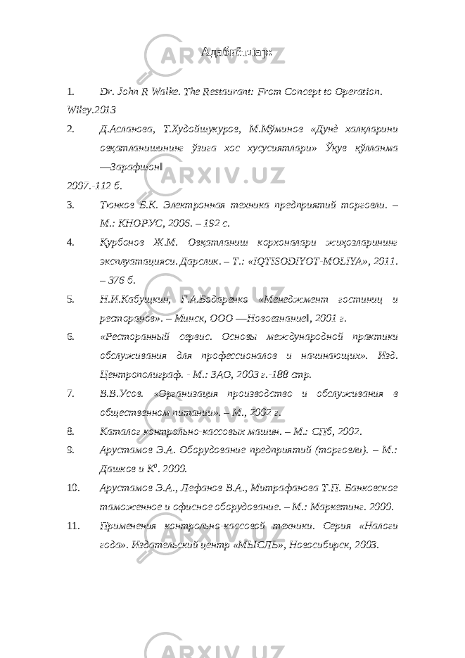 Адабиётлар: 1. Dr. John R Walke. The Restaurant: From Concept to Operation. Wiley.2013 2. Д.Асланова, Т.Худойшукуров, М.Мўминов «Дунѐ халқларини овқатланишининг ўзига хос хусусиятлари» Ўқув қўлланма ―Зарафшон‖ 2007.-112 б. 3. Тюнков Б.К. Электронная техника предприятий торговли. – М.: КНОРУС, 2006. – 192 с. 4. Қурбонов Ж.М. Овқатланиш корхоналари жиҳозларининг эксплуатацияси. Дарслик. – Т.: «IQTISODIYOT-MOLIYA», 2011. – 376 б. 5. Н.И.Кабущкин, Г.А.Бодаренко «Менеджмент гостиниц и ресторанов». – Минск, ООО ―Новоезнание‖, 2001 г. 6. «Ресторанный сервис. Основы международной практики обслуживания для профессионалов и начинающих». Изд. Центрополиграф. - М.: ЗАО, 2003 г.-188 стр. 7. В.В.Усов. «Организация производство и обслуживания в общественном питании». – М., 2002 г. 8. Каталог контрольно-кассовых машин. – М.: СПб, 2002. 9. Арустамов Э.А. Оборудование предприятий (торговли). – М.: Дашков и К 0 . 2000. 10. Арустамов Э.А., Лефанов В.А., Митрафанова Т.П. Банковское таможенное и офисное оборудование. – М.: Маркетинг. 2000. 11. Применения контрольно-кассовой техники. Серия «Налоги года». Издательский центр «МЫСЛЬ», Новосибирск, 2003. 