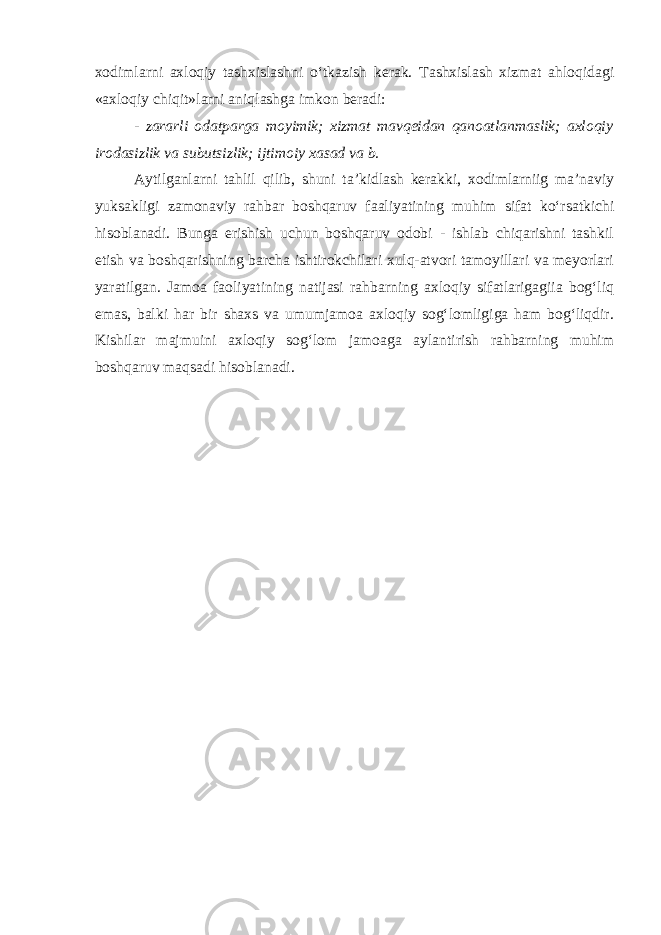 xodimlarni axloqiy tashxislashni о‘tkazish kerak. Tashxislash xizmat ahloqidagi «axloqiy chiqit»larni aniqlashga imkon beradi: - zararli odatparga moyimik; xizmat mavqeidan qanoatlanmaslik; axloqiy irodasizlik va subutsizlik; ijtimoiy xasad va b. Aytilganlarni tahlil qilib, shuni ta’kidlash kerakki, xodimlarniig ma’naviy yuksakligi zamonaviy rahbar boshqaruv faaliyatining muhim sifat kо‘rsatkichi hisoblanadi. Bunga erishish uchun boshqaruv odobi - ishlab chiqarishni tashkil etish va boshqarishning barcha ishtirokchilari xulq-atvori tamoyillari va meyorlari yaratilgan. Jamoa faoliyatining natijasi rahbarning axloqiy sifatlarigagiia bog‘liq emas, balki har bir shaxs va umumjamoa axloqiy sog‘lomligiga ham bog‘liqdir. Kishilar majmuini axloqiy sog‘lom jamoaga aylantirish rahbarning muhim boshqaruv maqsadi hisoblanadi. 