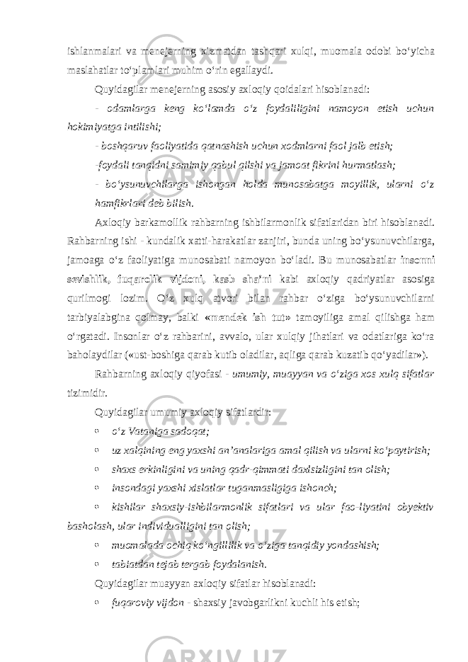 ishlanmalari va menejerning xizmatdan tashqari xulqi, muomala odobi bо‘yicha maslahatlar tо‘plamlari muhim о‘rin egallaydi. Quyidagilar menejerning asosiy axloqiy qoidalari hisoblanadi: - odamlarga keng kо‘lamda о‘z foydaliligini namoyon etish uchun hokimiyatga intilishi; - boshqaruv faoliyatida qatnashish uchun xodmlarni faol jalb etish; -foydali tanqidni samimiy qabul qilshi va jamoat fikrini hurmatlash; - bо‘ysunuvchilarga ishongan holda munosabatga moyillik, ularni о‘z hamfikrlari deb bilish . Axloqiy barkamollik rahbarning ishbilarmonlik sifatlaridan biri hisoblanadi. Rahbarning ishi - kundalik xatti-harakatlar zanjiri, bunda uning bо‘ysunuvchilarga, jamoaga о‘z faoliyatiga munosabati namoyon bо‘ladi. Bu munosabatlar insonni sevishlik, fuqarolik vijdoni, kasb sha’ni kabi axloqiy qadriyatlar asosiga qurilmogi lozim. О‘z xulq atvori bilan rahbar о‘ziga bо‘ysunuvchilarni tarbiyalabgina qolmay, balki «mendek ish tut» tamoyiliga amal qilishga ham о‘rgatadi. Insonlar о‘z rahbarini, avvalo, ular xulqiy jihatlari va odatlariga kо‘ra baholaydilar («ust-boshiga qarab kutib oladilar, aqliga qarab kuzatib qо‘yadilar»). Rahbarning axloqiy qiyofasi - umumiy, muayyan va о‘ziga xos xulq sifatlar tizimidir. Quyidagilar umumiy ax l oqiy sifatlardir:  о‘z Vataniga sadoqat;  uz xalqining eng yaxshi an’analariga amal qilish va ularni kо‘paytirish;  shaxs erkinligini va uning qadr-qimmati daxlsizligini tan olish;  insondagi yaxshi xislatlar tuganmasligiga ishonch;  kishilar shaxsiy-ishbilarmonlik sifatlari va ular fao-liyatini obyektiv basholash, ular individualligini tan olish;  muomalada ochiq kо‘ngillilik va о‘ziga tanqidiy yondashish;  tabiatdan tejab tergab foydalanish. Quyidagilar muayyan axloqiy sifatlar hisoblanadi:  fuqaroviy vijdon - shaxsiy javobgarlikni kuchli his etish; 