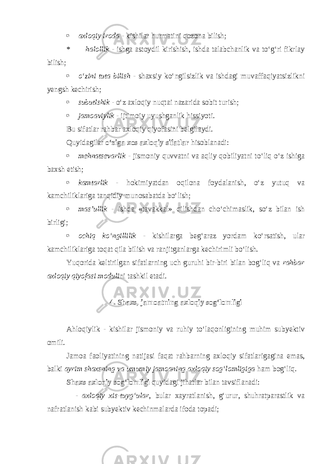  axloqiy iroda - kishilar hurmatini qozona bilish; * halollik - ishga astoydil kirishish, ishda talabchanlik va tо‘g‘ri fikrlay bilish;  о‘zini tuta bilish - shaxsiy kо‘ngilsizlik va ishdagi muvaffaqiyatsizlikni yengsh kechirish;  subutlshik - о‘z axloqiy nuqtai nazarida sobit turish;  jamoaviylik - ijtimoiy uyushganlik hissiyoti. Bu sifatlar rahbar axloqiy qiyofasini belgilaydi. Quyidagilar о‘ziga xos axloqiy sifatlar hisoblanadi:  mehnatsevarlik - jismoniy quvvatni va aqliy qobiliyatni tо‘liq о‘z ishiga baxsh etish;  kamtarlik - hokimiyatdan oqilona foydalanish, о‘z yutuq va kamchiliklariga tanqidiy munosabatda bо‘lish;  mas’ullik - ishda «tavakkal» qilishdan chо‘chimaslik, sо‘z bilan ish birligi;  ochiq kо‘ngillilik - kishilarga beg‘araz yordam kо‘rsatish, ular kamchiliklariga toqat qila bilish va ranjitganlarga kechirimli bо‘lish. Yuqorida keltirilgan sifatlarning uch guruhi bir-biri bilan bog‘liq va rahbar axloqiy qiyofasi moduli ni tashkil etadi. 4. Shaxs, jamoatning axloqiy sog‘lomligi Ahloqiylik - kishilar jismoniy va ruhiy tо‘laqonligining muhim subyektiv omili. Jamoa faoliyatining natijasi faqat rahbarning axloqiy sifatlarigagina emas, balki ayrim shaxsning va umumiy jamoaning axloqiy sog‘lomligiga ham bog‘liq. Shaxs axloqiy sog‘lomligi quyidagi jihatlar bilan tavsiflanadi: - axloqiy xis-tuyg‘ular , bular xayratlanish, g‘urur, shuhratparastlik va nafratlanish kabi subyektiv kechinmalarda ifoda topadi; 