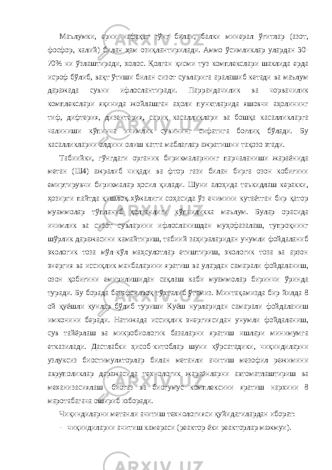 Маълумки, ерни нафақат гўнг билан, балки минерал ўғитлар (азот, фосфор, калий) билан ҳам озиқлантирилади. Аммо ўсимликлар улардан 30- 70% ни ўзлаштиради, холос. Қолган қисми туз комплекслари шаклида ерда исроф бўлиб, вақт ўтиши билан сизот сувларига аралашиб кетади ва маълум даражада сувни ифлослантиради. Паррандачилик ва чорвачилик комплекслари яқинида жойлашган аҳоли пунктларида яшовчи аҳолининг тиф, дифтерия, дизентерия, сариқ касалликлари ва бошқа касалликларга чалиниши кўпинча ичимлик сувининг сифатига боғлиқ бўлади. Бу касалликларни олдини олиш катта маблағлар ажратишни тақозо этади. Табиийки, гўнгдаги органик бирикмаларнинг парчаланиши жараёнида метан (Ш4) ажралиб чиқади ва фтор гази билан бирга озон кобиғини емиртирувчи бирикмалар ҳосил қилади. Шуни алоҳида таъкидлаш керакки, ҳозирги пайтда қишлоқ хўжалиги соҳасида ўз ечимини кутаётган бир қатор муаммолар тўпланиб қолганлиги кўпчиликка маълум. Булар орасида ичимлик ва сизот сувларини ифлосланишдан муҳофазалаш, тупроқнинг шўрлик даражасини камайтириш, табиий заҳираларидан унумли фойдаланиб экологик тоза мўл-кўл маҳсулотлар етиштириш, экологик тоза ва арзон энергия ва иссиқлик манбаларини яратиш ва улардан самарали фойдаланиш, озон қобиғини емирилишидан сақлаш каби муаммолар биринчи ўринда туради. Бу борада батафсилроқ тўхталиб ўтамиз. Минтақамизда бир йилда 8 ой қуёшли кунлар бўлиб туриши Куёш нурларидан самарали фойдаланиш имконини беради. Натижада иссиқлик энергиясидан унумли фойдаланиш, сув тайёрлаш ва микробиологик базаларни яратиш ишлари минимумга етказилади. Дастлабки ҳисоб-китоблар шуни кўрсатадики, чиқиндиларни узлуксиз биостимуляторлар билан метанли ачитиш мезофил режимини авруполиклар даражасида технологик жараёнларни автоматлаштириш ва механизасиялаш -биогаз ва биогумус комплексини яратиш нархини 8 маротабагача ошириб юборади. Чиқиндиларни метанли ачитиш технологияси қуйидагилардан иборат: - чиқиндиларни ачитиш камераси (реактор ёки реакторлар мажмуи). 