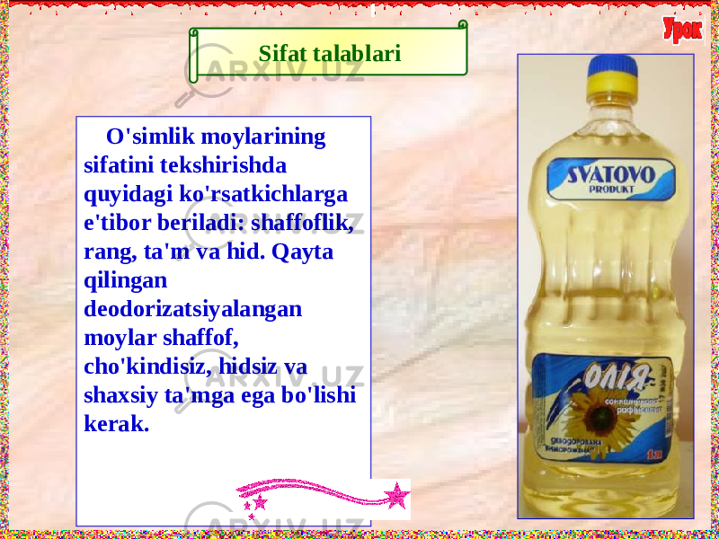 Sifat talablari O&#39;simlik moylarining sifatini tekshirishda quyidagi ko&#39;rsatkichlarga e&#39;tibor beriladi: shaffoflik, rang, ta&#39;m va hid. Qayta qilingan deodorizatsiyalangan moylar shaffof, cho&#39;kindisiz, hidsiz va shaxsiy ta&#39;mga ega bo&#39;lishi kerak. 