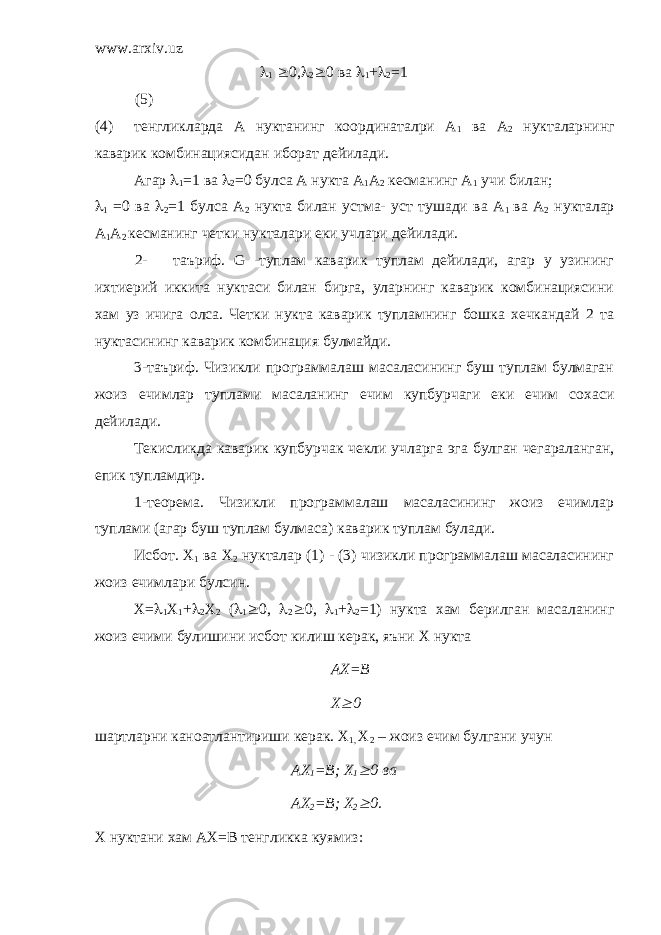 www.arxiv.uz l 1 ³ 0, l 2 ³ 0 ва l 1 + l 2 =1 (5) (4) тенгликларда А нуктанинг координаталри А 1 ва А 2 нукталарнинг каварик комбинациясидан иборат дейилади. Агар l 1 =1 ва l 2 =0 булса А нукта А 1 А 2 кесманинг А 1 учи билан; l 1 =0 ва l 2 =1 булса А 2 нукта билан устма- уст тушади ва А 1 ва А 2 нукталар А 1 А 2 кесманинг четки нукталари еки учлари дейилади. 2- таъриф. G -туплам каварик туплам дейилади, агар у узининг ихтиерий иккита нуктаси билан бирга, уларнинг каварик комбинациясини хам уз ичига олса. Четки нукта каварик тупламнинг бошка хечкандай 2 та нуктасининг каварик комбинация булмайди. 3-таъриф. Чизикли программалаш масаласининг буш туплам булмаган жоиз ечимлар туплами масаланинг ечим купбурчаги еки ечим сохаси дейилади. Текисликда каварик купбурчак чекли учларга эга булган чегараланган, епик тупламдир. 1-теорема. Чизикли программалаш масаласининг жоиз ечимлар туплами (агар буш туплам булмаса) каварик туплам булади. Исбот. Х 1 ва Х 2 нукталар (1) - (3) чизикли программалаш масаласининг жоиз ечимлари булсин. Х= l 1 Х 1 + l 2 Х 2 ( l 1 ³ 0, l 2 ³ 0, l 1 + l 2 =1) нукта хам берилган масаланинг жоиз ечими булишини исбот килиш керак, яъни Х нукта АХ=В Х³ 0 шартларни каноатлантириши керак. Х 1, Х 2 – жоиз ечим булгани учун АХ 1 =В; Х 1 ³ 0 ва АХ 2 =В; Х 2 ³ 0. Х нуктани хам АХ=В тенгликка куямиз: 