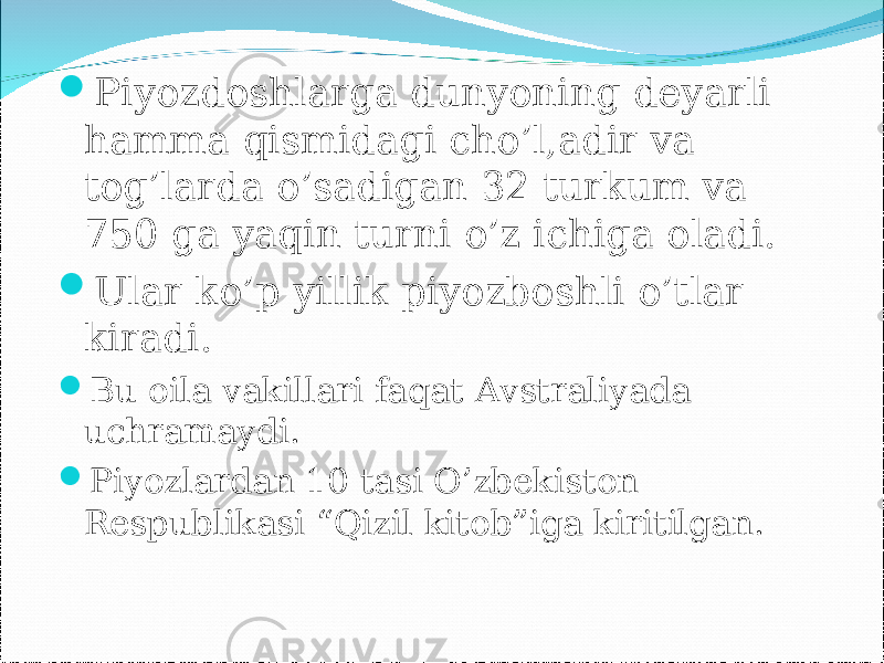  Piyozdoshlarga dunyoning deyarli hamma qismidagi cho’l,adir va tog’larda o’sadigan 32 turkum va 750 ga yaqin turni o’z ichiga oladi.  Ular ko’p yillik piyozboshli o’tlar kiradi.  Bu oila vakillari faqat Avstraliyada uchramaydi.  Piyozlardan 10 tasi O’zbekiston Respublikasi “Qizil kitob”iga kiritilgan. 