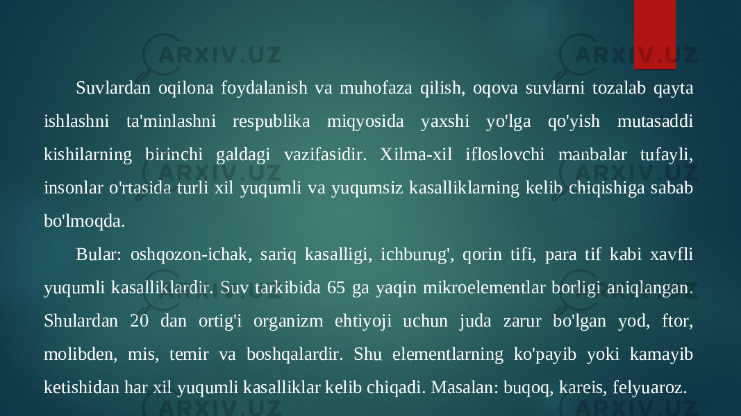 Suvlardan oqilona foydalanish va muhofaza qilish, oqova suvlarni tozalab qayta ishlashni ta&#39;minlashni respublika miqyosida yaxshi yo&#39;lga qo&#39;yish mutasaddi kishilarning birinchi galdagi vazifasidir. Xilma-xil ifloslovchi manbalar tufayli, insonlar o&#39;rtasida turli xil yuqumli va yuqumsiz kasalliklarning kelib chiqishiga sabab bo&#39;lmoqda. Bular: oshqozon-ichak, sariq kasalligi, ichburug&#39;, qorin tifi, para tif kabi xavfli yuqumli kasalliklardir. Suv tarkibida 65 ga yaqin mikroelementlar borligi aniqlangan. Shulardan 20 dan ortig&#39;i organizm ehtiyoji uchun juda zarur bo&#39;lgan yod, ftor, molibden, mis, temir va boshqalardir. Shu elementlarning ko&#39;payib yoki kamayib ketishidan har xil yuqumli kasalliklar kelib chiqadi. Masalan: buqoq, kareis, felyuaroz. 